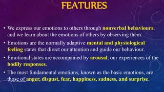 FEATURES
• We express our emotions to others through nonverbal behaviours,
and we learn about the emotions of others by observing them.
• Emotions are the normally adaptive mental and physiological
feeling states that direct our attention and guide our behaviour.
• Emotional states are accompanied by arousal, our experiences of the
bodily responses.
• The most fundamental emotions, known as the basic emotions, are
those of anger, disgust, fear, happiness, sadness, and surprise.DR. M. JOTHILAKSHMI 4
 