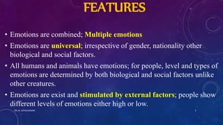 FEATURES
• Emotions are combined; Multiple emotions
• Emotions are universal; irrespective of gender, nationality other
biological and social factors.
• All humans and animals have emotions; for people, level and types of
emotions are determined by both biological and social factors unlike
other creatures.
• Emotions are exist and stimulated by external factors; people show
different levels of emotions either high or low.
DR. M. JOTHILAKSHMI 5
 