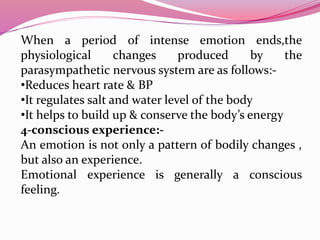 When a period of intense emotion ends,the
physiological changes produced by the
parasympathetic nervous system are as follows:-
•Reduces heart rate & BP
•It regulates salt and water level of the body
•It helps to build up & conserve the body’s energy
4-conscious experience:-
An emotion is not only a pattern of bodily changes ,
but also an experience.
Emotional experience is generally a conscious
feeling.
 