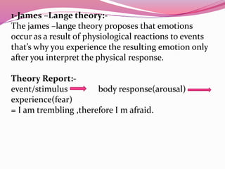 1-James –Lange theory:-
The james –lange theory proposes that emotions
occur as a result of physiological reactions to events
that’s why you experience the resulting emotion only
after you interpret the physical response.
Theory Report:-
event/stimulus body response(arousal)
experience(fear)
= I am trembling ,therefore I m afraid.
 