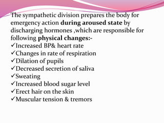 The sympathetic division prepares the body for
emergency action during aroused state by
discharging hormones ,which are responsible for
following physical changes:-
Increased BP& heart rate
Changes in rate of respiration
Dilation of pupils
Decreased secretion of saliva
Sweating
Increased blood sugar level
Erect hair on the skin
Muscular tension & tremors
 
