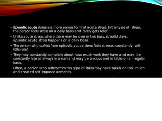 • Episodic acute stress is a more serious form of acute stress. In this type of stress,
the person feels stress on a daily basis and rarely gets relief.
• Unlike acute stress, where there may be one or two busy, stressful days,
episodic acute stress happens on a daily basis.
• The person who suffers from episodic acute stress feels stressed constantly with
little relief.
• They may constantly complain about how much work they have and may be
constantly late or always in a rush and may be anxious and irritable on a regular
basis.
• Often, a person who suffers from this type of stress may have taken on too much
and created self-imposed demands.
 