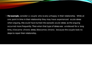 • Forexample, consider a couple who is very unhappy in their relationship. While at
one point in time in their relationship they may have experienced acute stress
when arguing, this could have turned into episodic acute stress as the arguing
occurred more frequently. Then when that type of stress was unrelieved for a long
time, it became chronic stress. Itbecomes chronic because the couple took no
steps to repair their relationship.
 