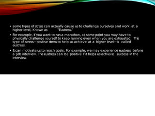 • some types of stress can actually cause us to challenge ourselves and work at a
higher level, Known as “Eustress.”
• For example, if you want to run a marathon, at some point you may have to
physically challenge yourself to keep running even when you are exhausted. This
type of stress—positive stress to help us achieve at a higher level—is called
eustress.
• It can motivate us to reach goals. For example, we may experience eustress before
a job interview. This eustress can be positive if it helps us achieve success in the
interview.
 