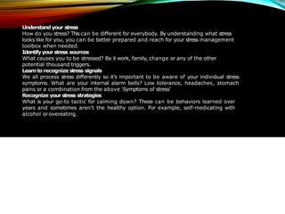 Understand your stress
How do you stress? This can be different for everybody. By understanding what stress
looks like for you, you can be better prepared and reach for your stress management
toolbox when needed.
Identifyyour stress sources
What causes you to be stressed? Be it work, family, change or any of the other
potential thousand triggers.
Learntorecognize stress signals
We all process stress differently so it’s important to be aware of your individual stress
symptoms. What are your internal alarm bells? Low tolerance, headaches, stomach
pains or a combination from the above 'Symptoms of stress’
Recognize your stress strategies
What is your go-to tactic for calming down? These can be behaviors learned over
years and sometimes aren’t the healthy option. For example, self-medicating with
alcohol orovereating.
 