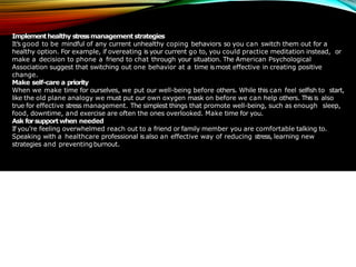 Implementhealthy stressmanagement strategies
It’s good to be mindful of any current unhealthy coping behaviors so you can switch them out for a
healthy option. For example, if overeating is your current go to, you could practice meditation instead, or
make a decision to phone a friend to chat through your situation. The American Psychological
Association suggest that switching out one behavior at a time is most effective in creating positive
change.
Make self-care a priority
When we make time for ourselves, we put our well-being before others. While this can feel selfish to start,
like the old plane analogy we must put our own oxygen mask on before we can help others. This is also
true for effective stress management. The simplest things that promote well-being, such as enough sleep,
food, downtime, and exercise are often the ones overlooked. Make time for you.
Ask forsupportwhen needed
If you’re feeling overwhelmed reach out to a friend or family member you are comfortable talking to.
Speaking with a healthcare professional is also an effective way of reducing stress, learning new
strategies and preventing burnout.
 