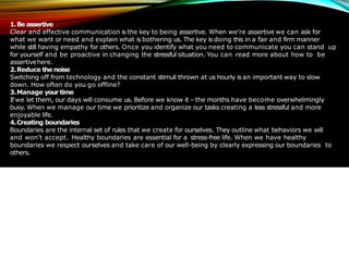 1.Be assertive
Clear and effective communication is the key to being assertive. When we’re assertive we can ask for
what we want or need and explain what is bothering us. The key is doing this in a fair and firm manner
while still having empathy for others. Once you identify what you need to communicate you can stand up
for yourself and be proactive in changing the stressful situation. You can read more about how to be
assertivehere.
2.Reduce the noise
Switching off from technology and the constant stimuli thrown at us hourly is an important way to slow
down. How often do you go offline?
3.Manage your time
If we let them, our days will consume us. Before we know it – the months have become overwhelmingly
busy. When we manage our time we prioritize and organize our tasks creating a less stressful and more
enjoyable life.
4.Creating boundaries
Boundaries are the internal set of rules that we create for ourselves. They outline what behaviors we will
and won’t accept. Healthy boundaries are essential for a stress-free life. When we have healthy
boundaries we respect ourselves and take care of our well-being by clearly expressing our boundaries to
others.
 