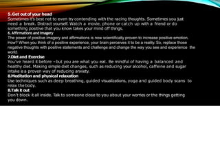 5.Get outof your head
Sometimes it’s best not to even try contending with the racing thoughts. Sometimes you just
need a break. Distract yourself. Watch a movie, phone or catch up with a friend or do
something positive that you know takes your mind off things.
6.Affirmations andimagery
The power of positive imagery and affirmations is now scientifically proven to increase positive emotion.
How? When you think of a positive experience, your brain perceives it to be a reality. So, replace those
negative thoughts with positive statements and challenge and change the way you see and experience the
world.
7.Dietand Exercise
You’ve heard it before –but you are what you eat. Be mindful of having a balanced and
healthy diet. Making simple diet changes, such as reducing your alcohol, caffeine and sugar
intake is a proven way of reducing anxiety.
8.Meditation and physical relaxation
Use techniques such as deep breathing, guided visualizations, yoga and guided body scans to
relax the body.
8.Talkit out
Don’t block it all inside. Talk to someone close to you about your worries or the things getting
you down.
 