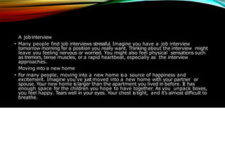 EXAMPLESOFCANNON-BARD
A jobinterview
• Many people find job interviews stressful. Imagine you have a job interview
tomorrow morning for a position you really want. Thinking about the interview might
leave you feeling nervous or worried. You might also feel physical sensations such
as tremors, tense muscles, or a rapid heartbeat, especially as the interview
approaches.
Moving into a new home
• For many people, moving into a new home is a source of happiness and
excitement. Imagine you’ve just moved into a new home with your partner or
spouse. Your new home is larger than the apartment you lived in before. It has
enough space for the children you hope to have together. As you unpack boxes,
you feel happy. Tears well in your eyes. Your chest is tight, and it’s almost difficult to
breathe.
 