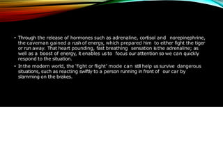 • Through the release of hormones such as adrenaline, cortisol and norepinephrine,
the caveman gained a rush of energy, which prepared him to either fight the tiger
or run away. That heart pounding, fast breathing sensation is the adrenaline; as
well as a boost of energy, it enables us to focus our attention so we can quickly
respond to the situation.
• Inthe modern world, the ‘fight or flight’ mode can still help us survive dangerous
situations, such as reacting swiftly to a person running in front of our car by
slamming on the brakes.
 