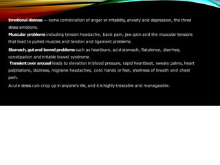 Emotional distress — some combination of anger or irritability, anxiety and depression, the three
stress emotions.
Muscular problems including tension headache, back pain, jaw pain and the muscular tensions
that lead to pulled muscles and tendon and ligament problems.
Stomach, gutand bowel problems such as heartburn, acid stomach, flatulence, diarrhea,
constipation andirritable bowel syndrome.
Transientover arousal leads to elevation in blood pressure, rapid heartbeat, sweaty palms, heart
palpitations, dizziness, migraine headaches, cold hands or feet, shortness of breath and chest
pain.
Acute stress can crop up in anyone's life, and it is highly treatable and manageable.
 
