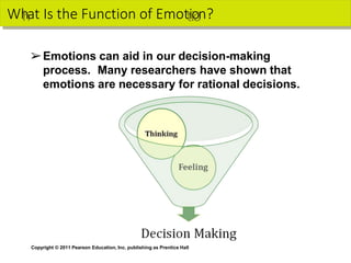 Wh
hat Is the Function of Emottiio
on?
Copyright © 2011 Pearson Education, Inc. publishing as Prentice Hall
➢Emotions can aid in our decision-making
process. Many researchers have shown that
emotions are necessary for rational decisions.
 