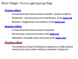 Basic Mo
o
o
o
ds: Positive a
a
n
n
d
dNegativ
v
e
eAffe
e
c
c
tt
Positive Affect
▪
▪
▪
A mood dimension that consists of specific positive emotions;
Excitement , self-assurance and cheerfulness at the high end
Boredom, sluggishness and tiredness at the lower end
Negative Affect
▪
▪
▪
A mood dimension that consists of emotions;
Nervousness, stress and anxiety at the high end
Relaxation, tranquility (calm) and poise at the lower end
Positive offset
▪ The tendency of most individuals to experience a mildly positive
mood at zero input. (when nothing in particular is going on)
 