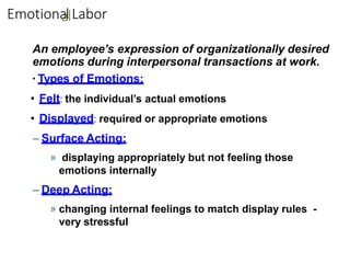 Emotiona
allLabor
An employee’s expression of organizationally desired
emotions during interpersonal transactions at work.
▪ Types of Emotions:
• Felt: the individual’s actual emotions
• Displayed: required or appropriate emotions
– Surface Acting:
» displaying appropriately but not feeling those
emotions internally
– Deep Acting:
» changing internal feelings to match display rules -
very stressful
 