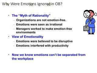 Wh
hy Were Emottiio
ons Ignore
ed
din OB?
▪ The “Myth of Rationality”
– Organizations are not emotion-free.
– Emotions were seen as irrational
– Managers worked to make emotion-free
environments
View of Emotionality
– Emotions were believed to be disruptive
– Emotions interfered with productivity
▪
▪ Now we know emotions can’t be separated from
the workplace
 