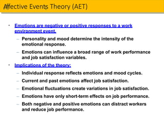 Emotions are negative or positive responses to a work
environment event.
– Personality and mood determine the intensity of the
emotional response.
– Emotions can influence a broad range of work performance
and job satisfaction variables.
Implications of the theory:
– Individual response reflects emotions and mood cycles.
– Current and past emotions affect job satisfaction.
– Emotional fluctuations create variations in job satisfaction.
– Emotions have only short-term effects on job performance.
– Both negative and positive emotions can distract workers
and reduce job performance.
A
Afffective Eventts Theory (AET)
▪
▪
 