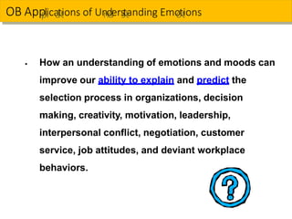 ▪ How an understanding of emotions and moods can
improve our ability to explain and predict the
selection process in organizations, decision
making, creativity, motivation, leadership,
interpersonal conflict, negotiation, customer
service, job attitudes, and deviant workplace
behaviors.
OB App
p
ll
ica
a
tt
ions of Un
n
d
d
ers
s
tt
anding Emo
o
tt
ions
 