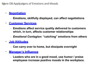 M
M
ore OB Appll
ii
catt
ii
ons of Emotions and Moods
▪
▪
▪
▪ Negotiation
– Emotions, skillfully displayed, can affect negotiations
Customer Services
– Emotions affect service quality delivered to customers
which, in turn, affects customer relationships
– Emotional Contagion: “catching” emotions from others
Job Attitudes
– Can carry over to home, but dissipate overnight
Manager’s Influence
– Leaders who are in a good mood, use humor / praise
employees increase positive moods in the workplace.
 