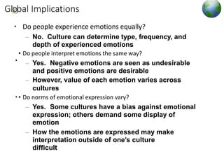 Gllo
obal Implications
▪ Do people experience emotions equally?
– No. Culture can determine type, frequency, and
depth of experienced emotions
• Do people interpret emotions the same way?
– Yes. Negative emotions are seen as undesirable
and positive emotions are desirable
– However, value of each emotion varies across
cultures
• Do norms of emotional expression vary?
– Yes. Some cultures have a bias against emotional
expression; others demand some display of
emotion
– How the emotions are expressed may make
interpretation outside of one’s culture
difficult
▪
▪
 