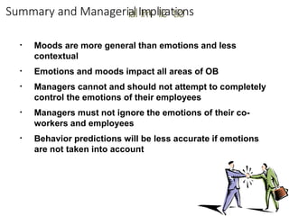 Summary and Manageriia
allIIm
mplliic
cattiio
ons
▪ Moods are more general than emotions and less
contextual
Emotions and moods impact all areas of OB
Managers cannot and should not attempt to completely
control the emotions of their employees
Managers must not ignore the emotions of their co-
workers and employees
Behavior predictions will be less accurate if emotions
are not taken into account
▪
▪
▪
▪
 