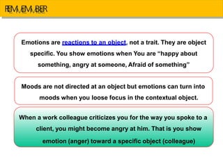 R
E
E
M
M
E
E
M
M
B
B
E
E
R
Emotions are reactions to an object, not a trait. They are object
specific. You show emotions when You are “happy about
something, angry at someone, Afraid of something”
Moods are not directed at an object but emotions can turn into
moods when you loose focus in the contextual object.
When a work colleague criticizes you for the way you spoke to a
client, you might become angry at him. That is you show
emotion (anger) toward a specific object (colleague)
 