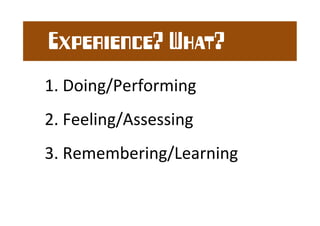 Experience? What? 
1. 
Doing/Performing 
2. 
Feeling/Assessing 
3. 
Remembering/Learning 
 