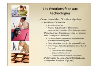 Les émotions face aux
          technologies
• Causes potentielles d’émotions négatives :
    – Problèmes d’utilisabilité
        • Non atteinte du but
        • Atteinte du but mais très difficilement +
          moyennant un important effort de concentration
    – L’amplitude des discordances entre les attentes
      et ce qui se passe réellement :
        • Les discordances importantes engendrent des
          états émotionnels négatifs
        • Pas systématique pour les discordances légères
        • Trois niveaux d’attentes préalables (Liao, Chen &
          Yen, 2006) :
             – Ce qu’un utilisateur envisage
             – Ce qu’un utilisateur attend
             – Ce qu’un utilisateur considère comme idéal
    – L’interruption du comportement/de l’action en
      cours (délais d’attente, bugs, etc.)
 
