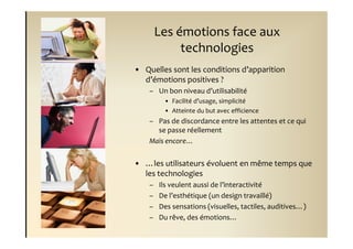 Les émotions face aux
             technologies
• Quelles sont les conditions d’apparition
  d’émotions positives ?
    – Un bon niveau d’utilisabilité
         • Facilité d’usage, simplicité
         • Atteinte du but avec efficience
    – Pas de discordance entre les attentes et ce qui
      se passe réellement
    Mais encore…


• …les utilisateurs évoluent en même temps que
  les technologies
    –   Ils veulent aussi de l’interactivité
    –   De l’esthétique (un design travaillé)
    –   Des sensations (visuelles, tactiles, auditives…)
    –   Du rêve, des émotions…
 