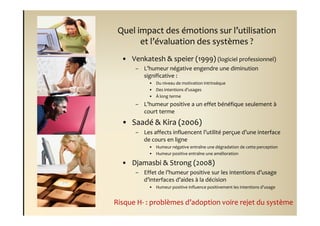 Quel impact des émotions sur l’utilisation
       et l’évaluation des systèmes ?
  • Venkatesh & speier (1999) (logiciel professionnel)
      – L’humeur négative engendre une diminution
        significative :
           • Du niveau de motivation intrinsèque
           • Des intentions d’usages
           • À long terme
      – L’humeur positive a un effet bénéfique seulement à
        court terme
  • Saadé & Kira (2006)
      – Les affects influencent l’utilité perçue d’une interface
        de cours en ligne
           • Humeur négative entraîne une dégradation de cette perception
           • Humeur positive entraîne une amélioration

  • Djamasbi & Strong (2008)
      – Effet de l’humeur positive sur les intentions d’usage
        d’interfaces d’aides à la décision
           • Humeur positive influence positivement les intentions d’usage


Risque H- : problèmes d’adoption voire rejet du système
 