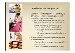 Intérêt d’étudier ces questions ?

• Quand un épisode engendre une émotion, les
  différentes composantes de l’épisode sont
  mémorisées (comme un tout)
    – Si l’un de ces éléments est ensuite rencontré
    – Alors, cela va activer les autres composantes
    – Et donc, provoquer le déclenchement de
      l’émotion associé à l’épisode mémorisé…
        • Construction de réponses émotionnelles
          automatiques
        • Voie rapide et puissante de déclenchement
          de l’émotion
• Études sur liens émotions/cognition montrent
  que nos émotions
    – Influencent de nombreux processus cognitifs et
      comportements
    – En IHM : effet négatif des émotions négatifs
 