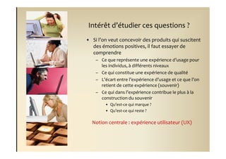 Intérêt d’étudier ces questions ?
• Si l’on veut concevoir des produits qui suscitent
  des émotions positives, il faut essayer de
  comprendre
    – Ce que représente une expérience d’usage pour
      les individus, à différents niveaux
    – Ce qui constitue une expérience de qualité
    – L’écart entre l’expérience d’usage et ce que l’on
      retient de cette expérience (souvenir)
    – Ce qui dans l’expérience contribue le plus à la
      construction du souvenir
        • Qu’est-ce qui marque ?
        • Qu’est-ce qui reste ?

  Notion centrale : expérience utilisateur (UX)
 