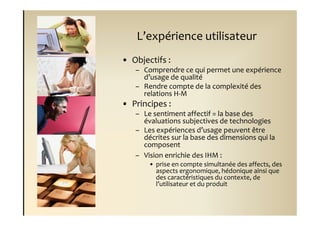 L’expérience utilisateur
• Objectifs :
   – Comprendre ce qui permet une expérience
     d’usage de qualité
   – Rendre compte de la complexité des
     relations H-M
• Principes :
   – Le sentiment affectif = la base des
     évaluations subjectives de technologies
   – Les expériences d’usage peuvent être
     décrites sur la base des dimensions qui la
     composent
   – Vision enrichie des IHM :
       • prise en compte simultanée des affects, des
         aspects ergonomique, hédonique ainsi que
         des caractéristiques du contexte, de
         l’utilisateur et du produit
 