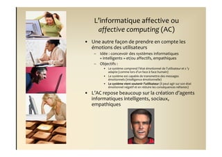 L’informatique affective ou
     affective computing (AC)
• Une autre façon de prendre en compte les
  émotions des utilisateurs
    – Idée : concevoir des systèmes informatiques
      « intelligents » et/ou affectifs, empathiques
    – Objectifs :
         • Le système comprend l’état émotionnel de l’utilisateur et s ’y
           adapte (comme lors d’un face à face humain)
         • Le système est capable de transmettre des messages
           émotionnels (intelligence émotionnelle)
         • Le système vient soutenir l’utilisateur (il peut agir sur son état
           émotionnel négatif et en réduire les conséquences néfastes)

• L’AC repose beaucoup sur la création d’agents
  informatiques intelligents, sociaux,
  empathiques
 