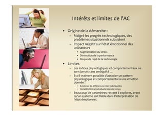 Intérêts et limites de l’AC

• Origine de la démarche :
    – Malgré les progrès technologiques, des
      problèmes situationnels subsistent
    – Impact négatif sur l’état émotionnel des
      utilisateurs
         • Augmentation du stress
         • Diminution de la performance
         • Risque de rejet de la technologie
• Limites
    – Les indices physiologiques et comportementaux ne
      sont jamais sans ambiguïté …
    – Est-il vraiment possible d’associer un pattern
      physiologique et comportemental à une émotion
      donnée ?
         • Existence de différences inter-individuelles
         • Variabilité intra-individuelle dans le temps
    – Beaucoup de paramètres restent à explorer, avant
      qu’un système soit fiable dans l’interprétation de
      l’état émotionnel.
 