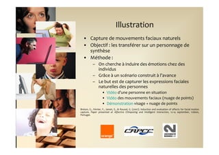 Illustration
  • Capture de mouvements faciaux naturels
  • Objectif : les transférer sur un personnage de
    synthèse
  • Méthode :
           – On cherche à induire des émotions chez des
             individus
           – Grâce à un scénario construit à l’avance
           – Le but est de capturer les expressions faciales
             naturelles des personnes
                    • Vidéo d’une personne en situation
                    • Vidéo des mouvements faciaux (nuage de points)
                    • Démonstration visage + nuage de points
Breton, G., Février, F., Jamet, E., & Rouxel, G. (2007). Induction and evaluation of affects for facial motion
capture. Paper presented at Affective COmputing and Intelligent Interaction, 12-14 september, Lisbon,
Portugal.
 