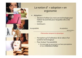 La notion d’ « adoption » en
              ergonomie
 • Adoption :
      – décision d’utiliser (ou non) une technologie pour
        réaliser les activités pour lesquelles elle a été
        conçue
      – Continuum :

Acceptabilité                               Acceptation
                                                      Appropriation…

                Phénomène temporel et dynamique

      – Perception qu’à l’utilisateur de la valeur d’un
        système technologique
      – Pour évaluer l’acceptabilité
            • On interroge les personnes sur leurs perceptions
              et leurs intentions d’utiliser
 