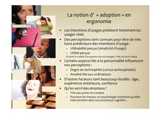 La notion d’ « adoption » en
             ergonomie
• Les intentions d’usages prédisent fortement les
  usages réels
• Des perceptions sont connues pour être de très
  bons prédicteurs des intentions d’usage :
    – Utilisabilité perçue (simplicité d’usage)
    – Utilité perçue
    (D’après le modèle d’acceptation des technologies, TAM, de Davis (1989))

• Certains aspects liés à la personnalité influencent
  nos perceptions :
    – Degré de technophilie (versus technophobie)
    – Anxiété liée aux ordinateurs
• D’autres facteurs sont beaucoup étudiés : âge,
  expérience antérieure, confiance
• Qu’en est-il des émotions ?
    – Très peu prises en compte
    – Pourtant les travaux en psychologie montrent qu’elles
      interviennent dans nos processus cognitifs…
 