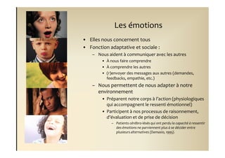 Les émotions
• Elles nous concernent tous
• Fonction adaptative et sociale :
    – Nous aident à communiquer avec les autres
        • À nous faire comprendre
        • À comprendre les autres
        • (r)envoyer des messages aux autres (demandes,
          feedbacks, empathie, etc.)
    – Nous permettent de nous adapter à notre
      environnement
        • Préparent notre corps à l’action (physiologiques
          qui accompagnent le ressenti émotionnel)
        • Participent à nos processus de raisonnement,
          d’évaluation et de prise de décision
            – Patients cérébro-lésés qui ont perdu la capacité à ressentir
              des émotions ne parviennent plus à se décider entre
              plusieurs alternatives (Damasio, 1995).
 
