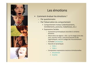 Les émotions
• Comment évaluer les émotions ?
   – Par questionnaire
   – Par l’observation du comportement
       • Comportement moteur (ralentissements,
         tremblements, postures, maladresses, etc.)
       • Expressions faciales
            – Expressions prototypiques associées à certaines
              émotions
            – Observation de régions « clés » sur le visage (zone des
              yeux, sourcils, fronts ; zone de la bouche et des
              zygomatiques ; nez) et codage des mouvemements
            – Exemples Caricaturaux
            – Naturels et dynamiques
                 » Vidéo 1
                 » Vidéo 2
            – Comparaison expressions neutres et émotionnelles
                 » Amusement
                 » Surprise
 