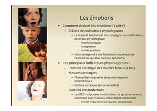 Les émotions
• Comment évaluer les émotions ? (suite)
    – Grâce à des indicateurs physiologiques
        • Le ressenti émotionnel s’accompagne de modifications
          au niveau physiologique
             – Rythme cardiaque
             – Transpiration
             – Activité pupillaire
        • Cela correspond à des fluctuations au niveau de
          l’activité du système nerveux autonome
• Les principaux indicateurs physiologiques :
    – L’activité électrique des muscles faciaux (EMG)
    – Mesures cardiaques
        • Photoplétysmographie (pression sanguine
          périphérique)
        • Rythme cardiaque (et sa variabilité)
    – L’activité électrodermale
        • Les RED = réponses involontaires du système nerveux
          autonome à un stimulus, notamment émotionnel
             – Permet d’objectiver une réaction émotionnelle
 