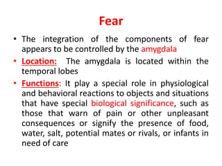 Fear
• The integration of the components of fear
appears to be controlled by the amygdala
• Location: The amygdala is located within the
temporal lobes
• Functions: It play a special role in physiological
and behavioral reactions to objects and situations
that have special biological significance, such as
those that warn of pain or other unpleasant
consequences or signify the presence of food,
water, salt, potential mates or rivals, or infants in
need of care
 