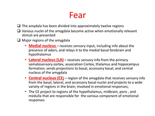 Fear
 The amydala has been divided into approximately twelve regions
 Various nuclei of the amygdala become active when emotionally relevant
stimuli are presented
 Major regions of the amygdala
• Medial nucleus – receives sensory input, including info about the
presence of odors, and relays it to the medial basal forebrain and
hypothalamus
• Lateral nucleus (LA) – receives sensory info from the primary
somatosensory cortex, association Cortex, thalamus and hippocampus
formation; sends projections to basal, accessory basal, and central
nucleus of the amygdala
• Central nucleus (CE) – region of the amygdala that receives sensory info
from the basal, lateral, and accessory basal nuclei and projects to a wide
variety of regions in the brain; involved in emotional responses;
• The CE project to regions of the hypothalamus, midbrain, pons , and
medulla that are responsible for the various component of emotional
responses
 