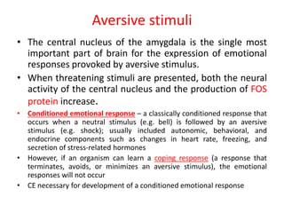 Aversive stimuli
• The central nucleus of the amygdala is the single most
important part of brain for the expression of emotional
responses provoked by aversive stimulus.
• When threatening stimuli are presented, both the neural
activity of the central nucleus and the production of FOS
protein increase.
• Conditioned emotional response – a classically conditioned response that
occurs when a neutral stimulus (e.g. bell) is followed by an aversive
stimulus (e.g. shock); usually included autonomic, behavioral, and
endocrine components such as changes in heart rate, freezing, and
secretion of stress-related hormones
• However, if an organism can learn a coping response (a response that
terminates, avoids, or minimizes an aversive stimulus), the emotional
responses will not occur
• CE necessary for development of a conditioned emotional response
 