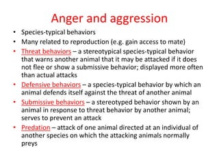 Anger and aggression
• Species-typical behaviors
• Many related to reproduction (e.g. gain access to mate)
• Threat behaviors – a stereotypical species-typical behavior
that warns another animal that it may be attacked if it does
not flee or show a submissive behavior; displayed more often
than actual attacks
• Defensive behaviors – a species-typical behavior by which an
animal defends itself against the threat of another animal
• Submissive behaviors – a stereotyped behavior shown by an
animal in response to threat behavior by another animal;
serves to prevent an attack
• Predation – attack of one animal directed at an individual of
another species on which the attacking animals normally
preys
 