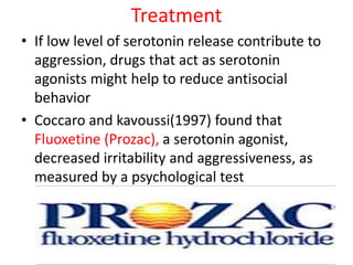 Treatment
• If low level of serotonin release contribute to
aggression, drugs that act as serotonin
agonists might help to reduce antisocial
behavior
• Coccaro and kavoussi(1997) found that
Fluoxetine (Prozac), a serotonin agonist,
decreased irritability and aggressiveness, as
measured by a psychological test
 