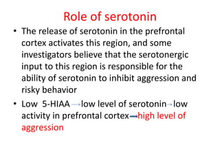 Role of serotonin
• The release of serotonin in the prefrontal
cortex activates this region, and some
investigators believe that the serotonergic
input to this region is responsible for the
ability of serotonin to inhibit aggression and
risky behavior
• Low 5-HIAA low level of serotonin low
activity in prefrontal cortex high level of
aggression
 
