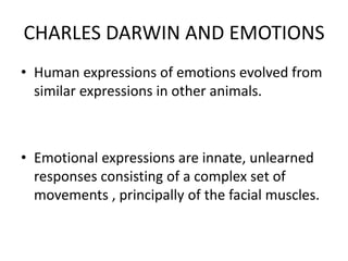 CHARLES DARWIN AND EMOTIONS
• Human expressions of emotions evolved from
similar expressions in other animals.
• Emotional expressions are innate, unlearned
responses consisting of a complex set of
movements , principally of the facial muscles.
 