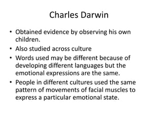 Charles Darwin
• Obtained evidence by observing his own
children.
• Also studied across culture
• Words used may be different because of
developing different languages but the
emotional expressions are the same.
• People in different cultures used the same
pattern of movements of facial muscles to
express a particular emotional state.
 