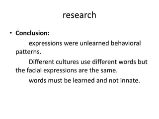 research
• Conclusion:
expressions were unlearned behavioral
patterns.
Different cultures use different words but
the facial expressions are the same.
words must be learned and not innate.
 