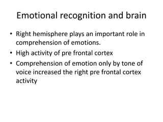 Emotional recognition and brain
• Right hemisphere plays an important role in
comprehension of emotions.
• High activity of pre frontal cortex
• Comprehension of emotion only by tone of
voice increased the right pre frontal cortex
activity
 